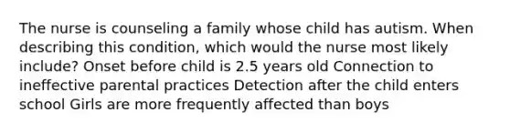 The nurse is counseling a family whose child has autism. When describing this condition, which would the nurse most likely include? Onset before child is 2.5 years old Connection to ineffective parental practices Detection after the child enters school Girls are more frequently affected than boys