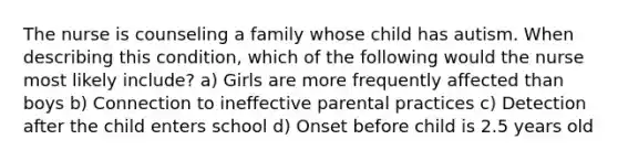 The nurse is counseling a family whose child has autism. When describing this condition, which of the following would the nurse most likely include? a) Girls are more frequently affected than boys b) Connection to ineffective parental practices c) Detection after the child enters school d) Onset before child is 2.5 years old