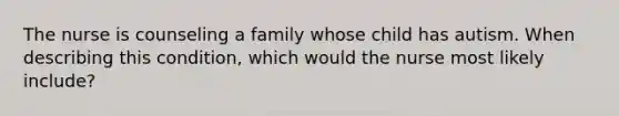 The nurse is counseling a family whose child has autism. When describing this condition, which would the nurse most likely include?