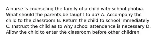 A nurse is counseling the family of a child with school phobia. What should the parents be taught to do? A. Accompany the child to the classroom B. Return the child to school immediately C. Instruct the child as to why school attendance is necessary D. Allow the child to enter the classroom before other children