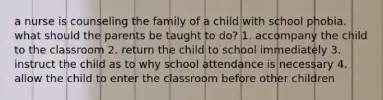 a nurse is counseling the family of a child with school phobia. what should the parents be taught to do? 1. accompany the child to the classroom 2. return the child to school immediately 3. instruct the child as to why school attendance is necessary 4. allow the child to enter the classroom before other children