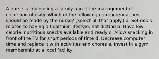 A nurse is counseling a family about the management of childhood obesity. Which of the following recommendations should be made by the nurse? (Select all that apply.) a. Set goals related to having a healthier lifestyle, not dieting b. Have low-calorie, nutritious snacks available and ready c. Allow snacking in front of the TV for short periods of time d. Decrease computer time and replace it with activities and chores e. Invest in a gym membership at a local facility