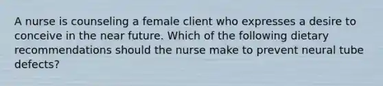 A nurse is counseling a female client who expresses a desire to conceive in the near future. Which of the following dietary recommendations should the nurse make to prevent neural tube defects?