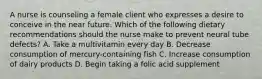 A nurse is counseling a female client who expresses a desire to conceive in the near future. Which of the following dietary recommendations should the nurse make to prevent neural tube defects? A. Take a multivitamin every day B. Decrease consumption of mercury-containing fish C. Increase consumption of dairy products D. Begin taking a folic acid supplement