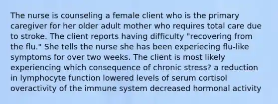 The nurse is counseling a female client who is the primary caregiver for her older adult mother who requires total care due to stroke. The client reports having difficulty "recovering from the flu." She tells the nurse she has been experiecing flu-like symptoms for over two weeks. The client is most likely experiencing which consequence of chronic stress? a reduction in lymphocyte function lowered levels of serum cortisol overactivity of the immune system decreased hormonal activity