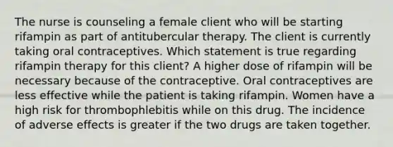 The nurse is counseling a female client who will be starting rifampin as part of antitubercular therapy. The client is currently taking oral contraceptives. Which statement is true regarding rifampin therapy for this client? A higher dose of rifampin will be necessary because of the contraceptive. Oral contraceptives are less effective while the patient is taking rifampin. Women have a high risk for thrombophlebitis while on this drug. The incidence of adverse effects is greater if the two drugs are taken together.