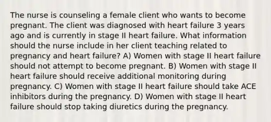 The nurse is counseling a female client who wants to become pregnant. The client was diagnosed with heart failure 3 years ago and is currently in stage II heart failure. What information should the nurse include in her client teaching related to pregnancy and heart failure? A) Women with stage II heart failure should not attempt to become pregnant. B) Women with stage II heart failure should receive additional monitoring during pregnancy. C) Women with stage II heart failure should take ACE inhibitors during the pregnancy. D) Women with stage II heart failure should stop taking diuretics during the pregnancy.