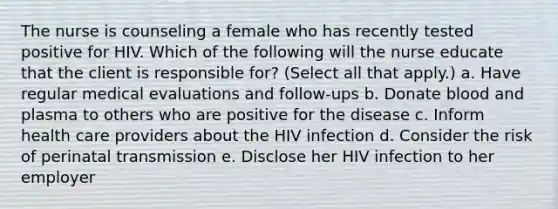 The nurse is counseling a female who has recently tested positive for HIV. Which of the following will the nurse educate that the client is responsible for? (Select all that apply.) a. Have regular medical evaluations and follow-ups b. Donate blood and plasma to others who are positive for the disease c. Inform health care providers about the HIV infection d. Consider the risk of perinatal transmission e. Disclose her HIV infection to her employer