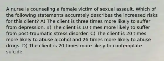 A nurse is counseling a female victim of sexual assault. Which of the following statements accurately describes the increased risks for this client? A) The client is three times more likely to suffer from depression. B) The client is 10 times more likely to suffer from post-traumatic stress disorder. C) The client is 20 times more likely to abuse alcohol and 26 times more likely to abuse drugs. D) The client is 20 times more likely to contemplate suicide.