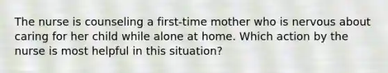 The nurse is counseling a first-time mother who is nervous about caring for her child while alone at home. Which action by the nurse is most helpful in this situation?