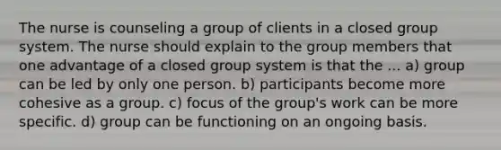 The nurse is counseling a group of clients in a closed group system. The nurse should explain to the group members that one advantage of a closed group system is that the ... a) group can be led by only one person. b) participants become more cohesive as a group. c) focus of the group's work can be more specific. d) group can be functioning on an ongoing basis.