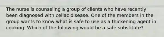 The nurse is counseling a group of clients who have recently been diagnosed with celiac disease. One of the members in the group wants to know what is safe to use as a thickening agent in cooking. Which of the following would be a safe substitute?