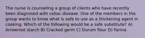 The nurse is counseling a group of clients who have recently been diagnosed with celiac disease. One of the members in the group wants to know what is safe to use as a thickening agent in cooking. Which of the following would be a safe substitute? A) Arrowroot starch B) Cracked germ C) Durum flour D) Farina