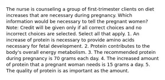 The nurse is counseling a group of first-trimester clients on diet increases that are necessary during pregnancy. Which information would be necessary to tell the pregnant women? Note: Credit will be given only if all correct choices and no incorrect choices are selected. Select all that apply. 1. An increase of protein is necessary to provide amino acids necessary for fetal development. 2. Protein contributes to the body's overall energy metabolism. 3. The recommended protein during pregnancy is 70 grams each day. 4. The increased amount of protein that a pregnant woman needs is 15 grams a day. 5. The quality of protein is as important as the amount.