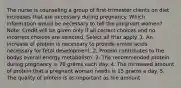 The nurse is counseling a group of first-trimester clients on diet increases that are necessary during pregnancy. Which information would be necessary to tell the pregnant women? Note: Credit will be given only if all correct choices and no incorrect choices are selected. Select all that apply. 1. An increase of protein is necessary to provide amino acids necessary for fetal development. 2. Protein contributes to the bodys overall energy metabolism. 3. The recommended protein during pregnancy is 70 grams each day. 4. The increased amount of protein that a pregnant woman needs is 15 grams a day. 5. The quality of protein is as important as the amount.