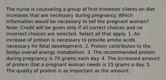 The nurse is counseling a group of first-trimester clients on diet increases that are necessary during pregnancy. Which information would be necessary to tell the pregnant women? Note: Credit will be given only if all correct choices and no incorrect choices are selected. Select all that apply. 1. An increase of protein is necessary to provide amino acids necessary for fetal development. 2. Protein contributes to the bodys overall energy metabolism. 3. The recommended protein during pregnancy is 70 grams each day. 4. The increased amount of protein that a pregnant woman needs is 15 grams a day. 5. The quality of protein is as important as the amount.