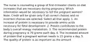 The nurse is counseling a group of first-trimester clients on diet increases that are necessary during pregnancy. Which information would be necessary to tell the pregnant women? Note: Credit will be given only if all correct choices and no incorrect choices are selected. Select all that apply. 1. An increase of protein is necessary to provide amino acids necessary for fetal development. 2. Protein contributes to the body's overall energy metabolism. 3. The recommended protein during pregnancy is 70 grams each day. 4. The increased amount of protein that a pregnant woman needs is 15 grams a day. 5. The quality of protein is as important as the amount