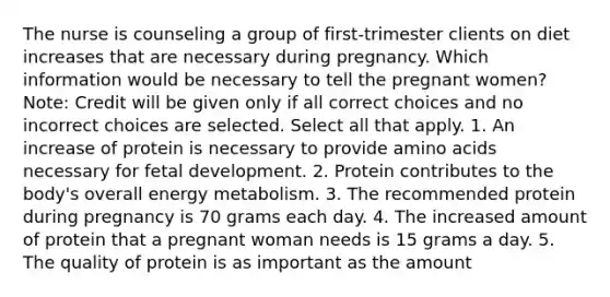 The nurse is counseling a group of first-trimester clients on diet increases that are necessary during pregnancy. Which information would be necessary to tell the pregnant women? Note: Credit will be given only if all correct choices and no incorrect choices are selected. Select all that apply. 1. An increase of protein is necessary to provide amino acids necessary for fetal development. 2. Protein contributes to the body's overall energy metabolism. 3. The recommended protein during pregnancy is 70 grams each day. 4. The increased amount of protein that a pregnant woman needs is 15 grams a day. 5. The quality of protein is as important as the amount