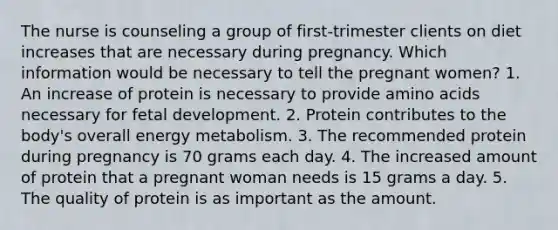 The nurse is counseling a group of first-trimester clients on diet increases that are necessary during pregnancy. Which information would be necessary to tell the pregnant women? 1. An increase of protein is necessary to provide amino acids necessary for fetal development. 2. Protein contributes to the body's overall energy metabolism. 3. The recommended protein during pregnancy is 70 grams each day. 4. The increased amount of protein that a pregnant woman needs is 15 grams a day. 5. The quality of protein is as important as the amount.