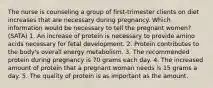 The nurse is counseling a group of first-trimester clients on diet increases that are necessary during pregnancy. Which information would be necessary to tell the pregnant women? (SATA) 1. An increase of protein is necessary to provide amino acids necessary for fetal development. 2. Protein contributes to the body's overall energy metabolism. 3. The recommended protein during pregnancy is 70 grams each day. 4. The increased amount of protein that a pregnant woman needs is 15 grams a day. 5. The quality of protein is as important as the amount.