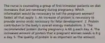 The nurse is counseling a group of first-trimester patients on diet increases that are necessary during pregnancy. Which information would be necessary to tell the pregnant women? Select all that apply. 1. An increase of protein is necessary to provide amino acids necessary for fetal development. 2. Protein contributes to the body's overall energy metabolism. 3. The recommended protein during pregnancy is 60 g each day. 4. The increased amount of protein that a pregnant woman needs is 8 g a day. 5. The quality of protein is as important as the amount.