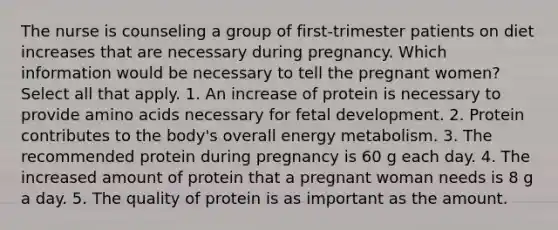 The nurse is counseling a group of first-trimester patients on diet increases that are necessary during pregnancy. Which information would be necessary to tell the pregnant women? Select all that apply. 1. An increase of protein is necessary to provide amino acids necessary for fetal development. 2. Protein contributes to the body's overall energy metabolism. 3. The recommended protein during pregnancy is 60 g each day. 4. The increased amount of protein that a pregnant woman needs is 8 g a day. 5. The quality of protein is as important as the amount.