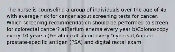 The nurse is counseling a group of individuals over the age of 45 with average risk for cancer about screening tests for cancer. Which screening recommendation should be performed to screen for colorectal cancer? a)Barium enema every year b)Colonoscopy every 10 years c)Fecal occult blood every 5 years d)Annual prostate-specific antigen (PSA) and digital rectal exam