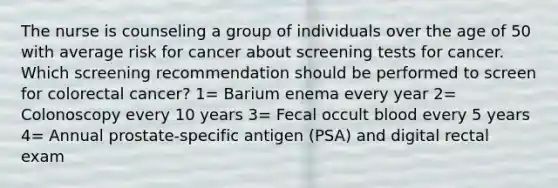 The nurse is counseling a group of individuals over the age of 50 with average risk for cancer about screening tests for cancer. Which screening recommendation should be performed to screen for colorectal cancer? 1= Barium enema every year 2= Colonoscopy every 10 years 3= Fecal occult blood every 5 years 4= Annual prostate-specific antigen (PSA) and digital rectal exam