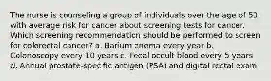 The nurse is counseling a group of individuals over the age of 50 with average risk for cancer about screening tests for cancer. Which screening recommendation should be performed to screen for colorectal cancer? a. Barium enema every year b. Colonoscopy every 10 years c. Fecal occult blood every 5 years d. Annual prostate-specific antigen (PSA) and digital rectal exam