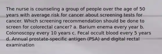 The nurse is counseling a group of people over the age of 50 years with average risk for cancer about screening tests for cancer. Which screening recommendation should be done to screen for colorectal cancer? a. Barium enema every year b. Colonoscopy every 10 years c. Fecal occult blood every 5 years d. Annual prostate-specific antigen (PSA) and digital rectal examination