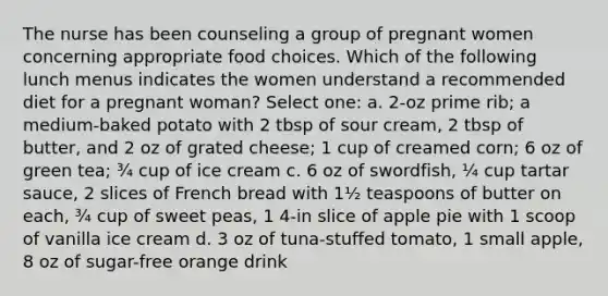 The nurse has been counseling a group of pregnant women concerning appropriate food choices. Which of the following lunch menus indicates the women understand a recommended diet for a pregnant woman? Select one: a. 2-oz prime rib; a medium-baked potato with 2 tbsp of sour cream, 2 tbsp of butter, and 2 oz of grated cheese; 1 cup of creamed corn; 6 oz of green tea; ¾ cup of ice cream c. 6 oz of swordfish, ¼ cup tartar sauce, 2 slices of French bread with 1½ teaspoons of butter on each, ¾ cup of sweet peas, 1 4-in slice of apple pie with 1 scoop of vanilla ice cream d. 3 oz of tuna-stuffed tomato, 1 small apple, 8 oz of sugar-free orange drink