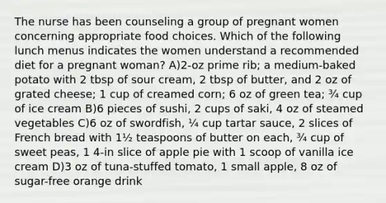 The nurse has been counseling a group of pregnant women concerning appropriate food choices. Which of the following lunch menus indicates the women understand a recommended diet for a pregnant woman? A)2-oz prime rib; a medium-baked potato with 2 tbsp of sour cream, 2 tbsp of butter, and 2 oz of grated cheese; 1 cup of creamed corn; 6 oz of green tea; ¾ cup of ice cream B)6 pieces of sushi, 2 cups of saki, 4 oz of steamed vegetables C)6 oz of swordfish, ¼ cup tartar sauce, 2 slices of French bread with 1½ teaspoons of butter on each, ¾ cup of sweet peas, 1 4-in slice of apple pie with 1 scoop of vanilla ice cream D)3 oz of tuna-stuffed tomato, 1 small apple, 8 oz of sugar-free orange drink