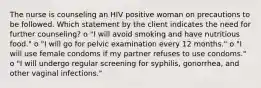 The nurse is counseling an HIV positive woman on precautions to be followed. Which statement by the client indicates the need for further counseling? o "I will avoid smoking and have nutritious food." o "I will go for pelvic examination every 12 months." o "I will use female condoms if my partner refuses to use condoms." o "I will undergo regular screening for syphilis, gonorrhea, and other vaginal infections."