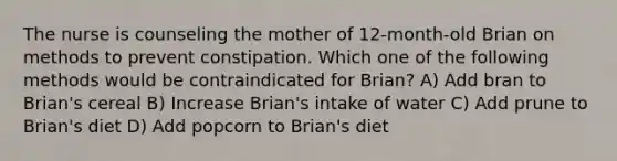 The nurse is counseling the mother of 12-month-old Brian on methods to prevent constipation. Which one of the following methods would be contraindicated for Brian? A) Add bran to Brian's cereal B) Increase Brian's intake of water C) Add prune to Brian's diet D) Add popcorn to Brian's diet