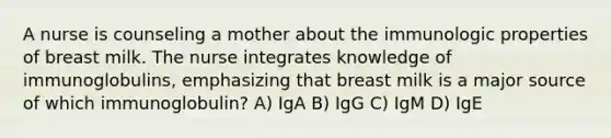 A nurse is counseling a mother about the immunologic properties of breast milk. The nurse integrates knowledge of immunoglobulins, emphasizing that breast milk is a major source of which immunoglobulin? A) IgA B) IgG C) IgM D) IgE