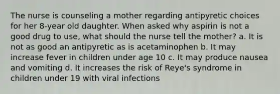 The nurse is counseling a mother regarding antipyretic choices for her 8-year old daughter. When asked why aspirin is not a good drug to use, what should the nurse tell the mother? a. It is not as good an antipyretic as is acetaminophen b. It may increase fever in children under age 10 c. It may produce nausea and vomiting d. It increases the risk of Reye's syndrome in children under 19 with viral infections