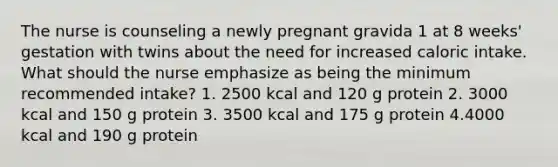 The nurse is counseling a newly pregnant gravida 1 at 8 weeks' gestation with twins about the need for increased caloric intake. What should the nurse emphasize as being the minimum recommended intake? 1. 2500 kcal and 120 g protein 2. 3000 kcal and 150 g protein 3. 3500 kcal and 175 g protein 4.4000 kcal and 190 g protein