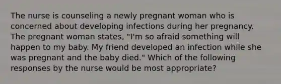 The nurse is counseling a newly pregnant woman who is concerned about developing infections during her pregnancy. The pregnant woman states, "I'm so afraid something will happen to my baby. My friend developed an infection while she was pregnant and the baby died." Which of the following responses by the nurse would be most appropriate?