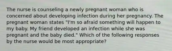 The nurse is counseling a newly pregnant woman who is concerned about developing infection during her pregnancy. The pregnant woman states "I'm so afraid something will happen to my baby. My friend developed an infection while she was pregnant and the baby died." Which of the following responses by the nurse would be most appropriate?