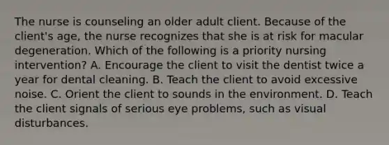 The nurse is counseling an older adult client. Because of the client's age, the nurse recognizes that she is at risk for macular degeneration. Which of the following is a priority nursing intervention? A. Encourage the client to visit the dentist twice a year for dental cleaning. B. Teach the client to avoid excessive noise. C. Orient the client to sounds in the environment. D. Teach the client signals of serious eye problems, such as visual disturbances.