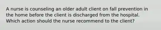 A nurse is counseling an older adult client on fall prevention in the home before the client is discharged from the hospital. Which action should the nurse recommend to the client?