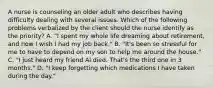 A nurse is counseling an older adult who describes having difficulty dealing with several issues. Which of the following problems verbalized by the client should the nurse identify as the priority? A. "I spent my whole life dreaming about retirement, and now I wish I had my job back." B. "It's been so stressful for me to have to depend on my son to help me around the house." C. "I just heard my friend Al died. That's the third one in 3 months." D. "I keep forgetting which medications I have taken during the day."