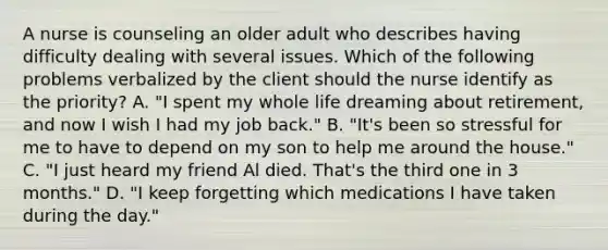 A nurse is counseling an older adult who describes having difficulty dealing with several issues. Which of the following problems verbalized by the client should the nurse identify as the priority? A. "I spent my whole life dreaming about retirement, and now I wish I had my job back." B. "It's been so stressful for me to have to depend on my son to help me around the house." C. "I just heard my friend Al died. That's the third one in 3 months." D. "I keep forgetting which medications I have taken during the day."