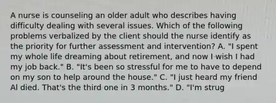 A nurse is counseling an older adult who describes having difficulty dealing with several issues. Which of the following problems verbalized by the client should the nurse identify as the priority for further assessment and intervention? A. "I spent my whole life dreaming about retirement, and now I wish I had my job back." B. "It's been so stressful for me to have to depend on my son to help around the house." C. "I just heard my friend Al died. That's the third one in 3 months." D. "I'm strug