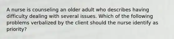 A nurse is counseling an older adult who describes having difficulty dealing with several issues. Which of the following problems verbalized by the client should the nurse identify as priority?