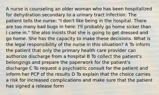 A nurse is counseling an older woman who has been hospitalized for dehydration secondary to a urinary tract infection. The patient tells the nurse: "I don't like being in the hospital. There are too many bad bugs in here. I'll probably go home sicker than I came in." She also insists that she is going to get dressed and go home. She has the capacity to make these decisions. What is the legal responsibility of the nurse in this situation? A To inform the patient that only the primary health care provider can authorize discharge from a hospital B To collect the patient's belongings and prepare the paperwork for the patient's discharge C To request a psychiatric consult for the patient and inform her PCP of the results D To explain that the choice carries a risk for increased complications and make sure that the patient has signed a release form