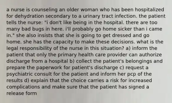 a nurse is counseling an older woman who has been hospitalized for dehydration secondary to a urinary tract infection. the patient tells the nurse: "i don't like being in the hospital. there are too many bad bugs in here. i'll probably go home sicker than i came in." she also insists that she is going to get dressed and go home. she has the capacity to make these decisions. what is the legal responsibility of the nurse in this situation? a) inform the patient that only the primary health care provider can authorize discharge from a hospital b) collect the patient's belongings and prepare the paperwork for patient's discharge c) request a psychiatric consult for the patient and inform her pcp of the results d) explain that the choice carries a risk for increased complications and make sure that the patient has signed a release form