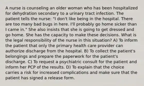 A nurse is counseling an older woman who has been hospitalized for dehydration secondary to a urinary tract infection. The patient tells the nurse: "I don't like being in the hospital. There are too many bad bugs in here. I'll probably go home sicker than I came in." She also insists that she is going to get dressed and go home. She has the capacity to make these decisions. What is the legal responsibility of the nurse in this situation? A) To inform the patient that only the primary health care provider can authorize discharge from the hospital. B) To collect the patient's belongings and prepare the paperwork for the patient's discharge. C) To request a psychiatric consult for the patient and inform her PCP of the results. D) To explain that the choice carries a risk for increased complications and make sure that the patient has signed a release form.