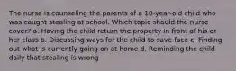 The nurse is counseling the parents of a 10-year-old child who was caught stealing at school. Which topic should the nurse cover? a. Having the child return the property in front of his or her class b. Discussing ways for the child to save face c. Finding out what is currently going on at home d. Reminding the child daily that stealing is wrong