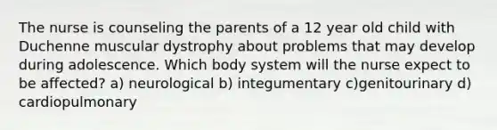 The nurse is counseling the parents of a 12 year old child with Duchenne muscular dystrophy about problems that may develop during adolescence. Which body system will the nurse expect to be affected? a) neurological b) integumentary c)genitourinary d) cardiopulmonary